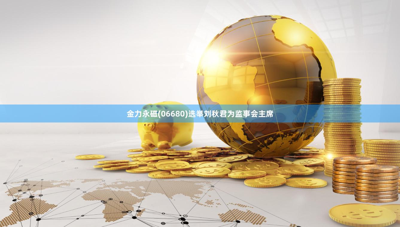 金力永磁(06680)选举刘秋君为监事会主席