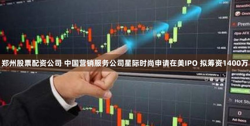 郑州股票配资公司 中国营销服务公司星际时尚申请在美IPO 拟筹资1400万