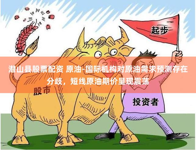 潜山县股票配资 原油-国际机构对原油需求预测存在分歧，短线原油期价呈现震荡