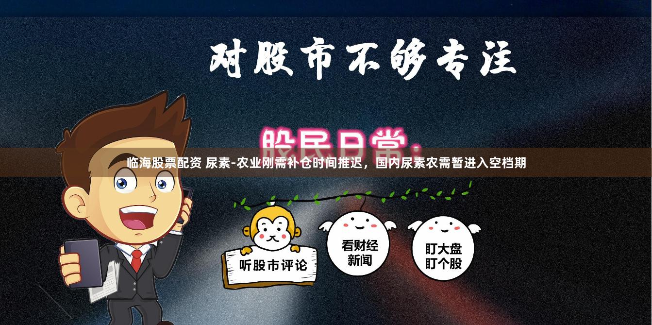 临海股票配资 尿素-农业刚需补仓时间推迟，国内尿素农需暂进入空档期