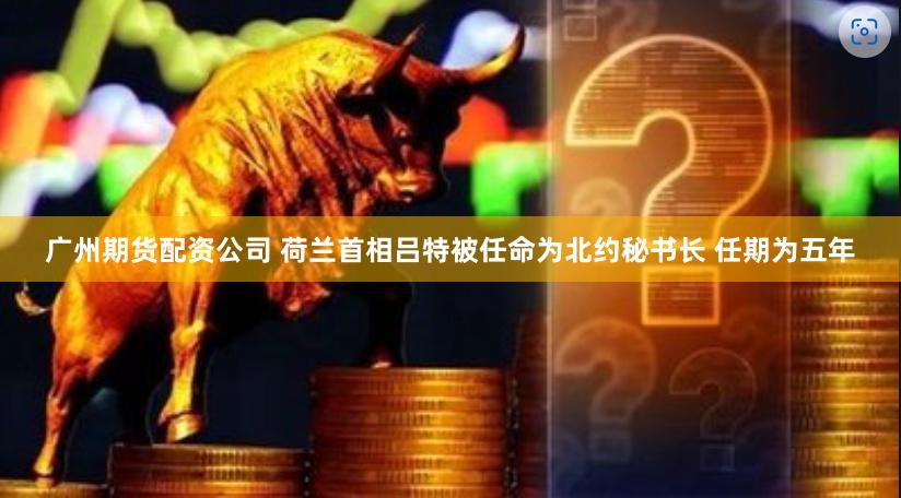 广州期货配资公司 荷兰首相吕特被任命为北约秘书长 任期为五年