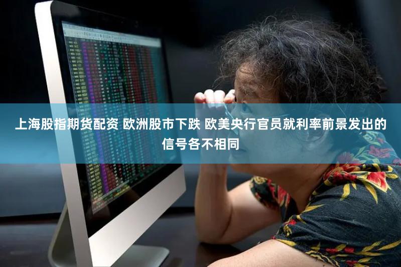 上海股指期货配资 欧洲股市下跌 欧美央行官员就利率前景发出的信号各不相同