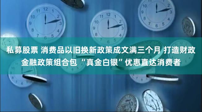 私募股票 消费品以旧换新政策成文满三个月 打造财政金融政策组合包 “真金白银”优惠直达消费者