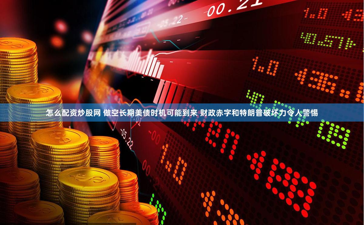 怎么配资炒股网 做空长期美债时机可能到来 财政赤字和特朗普破坏力令人警惕