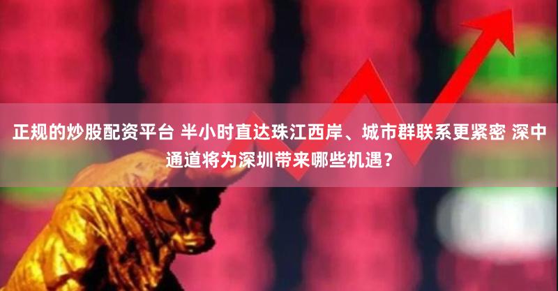 正规的炒股配资平台 半小时直达珠江西岸、城市群联系更紧密 深中通道将为深圳带来哪些机遇？