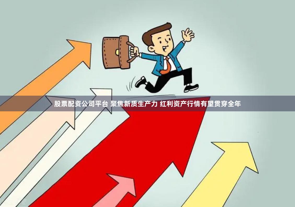 股票配资公司平台 聚焦新质生产力 红利资产行情有望贯穿全年