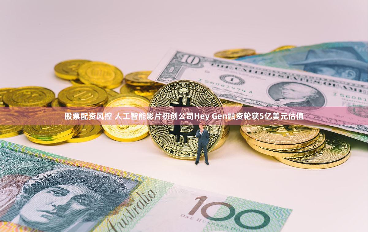 股票配资风控 人工智能影片初创公司Hey Gen融资轮获5亿美元估值