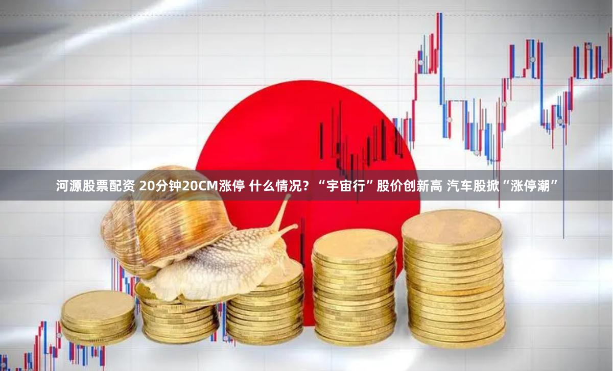河源股票配资 20分钟20CM涨停 什么情况？“宇宙行”股价创新高 汽车股掀“涨停潮”