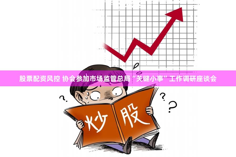股票配资风控 协会参加市场监管总局“关键小事”工作调研座谈会