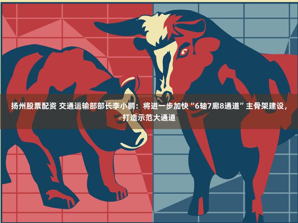 扬州股票配资 交通运输部部长李小鹏：将进一步加快“6轴7廊8通道”主骨架建设，打造示范大通道
