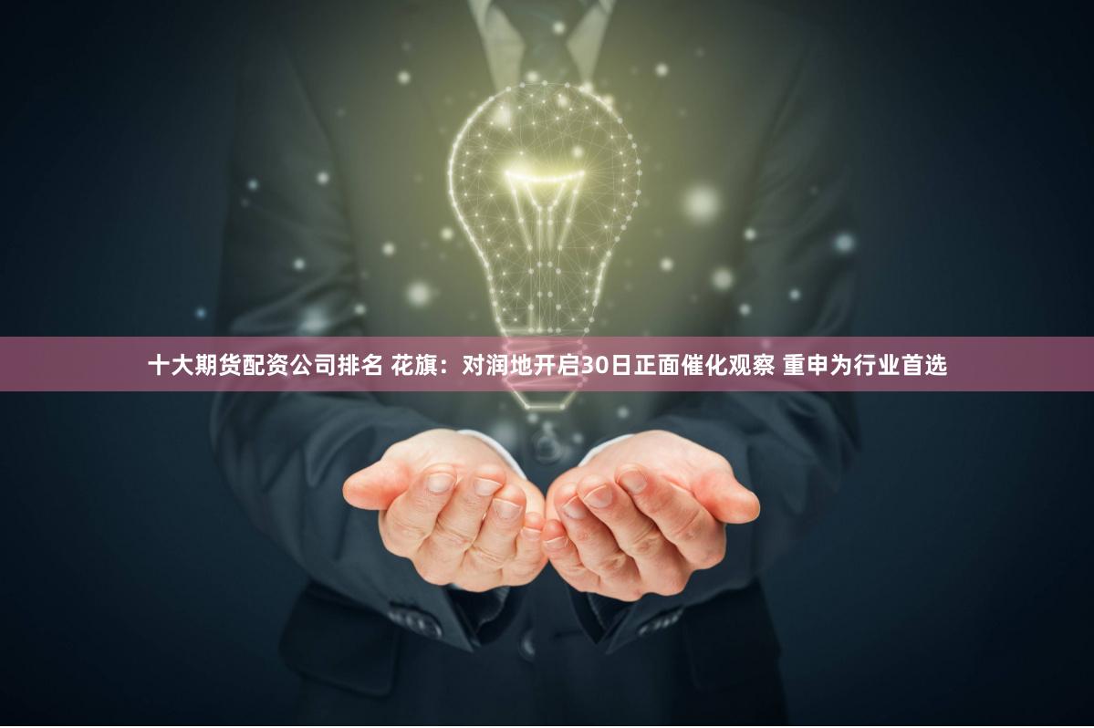 十大期货配资公司排名 花旗：对润地开启30日正面催化观察 重申为行业首选