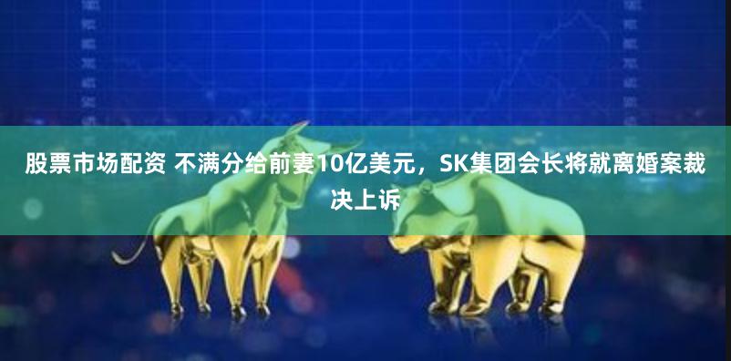 股票市场配资 不满分给前妻10亿美元，SK集团会长将就离婚案裁决上诉