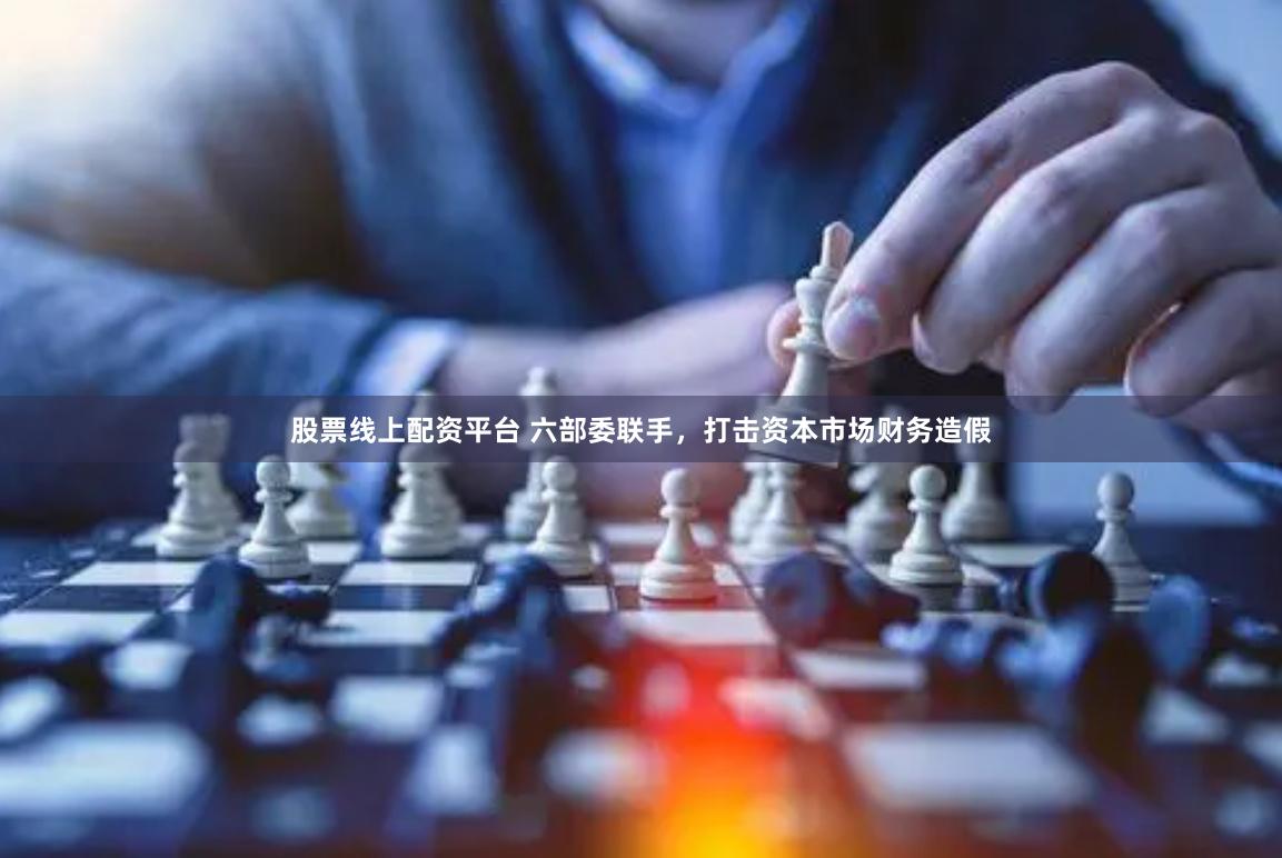 股票线上配资平台 六部委联手，打击资本市场财务造假