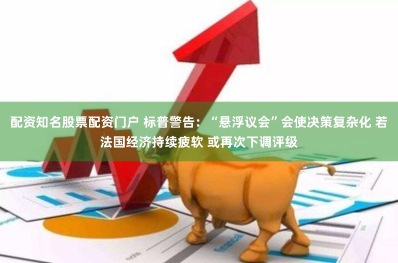 配资知名股票配资门户 标普警告：“悬浮议会”会使决策复杂化 若法国经济持续疲软 或再次下调评级
