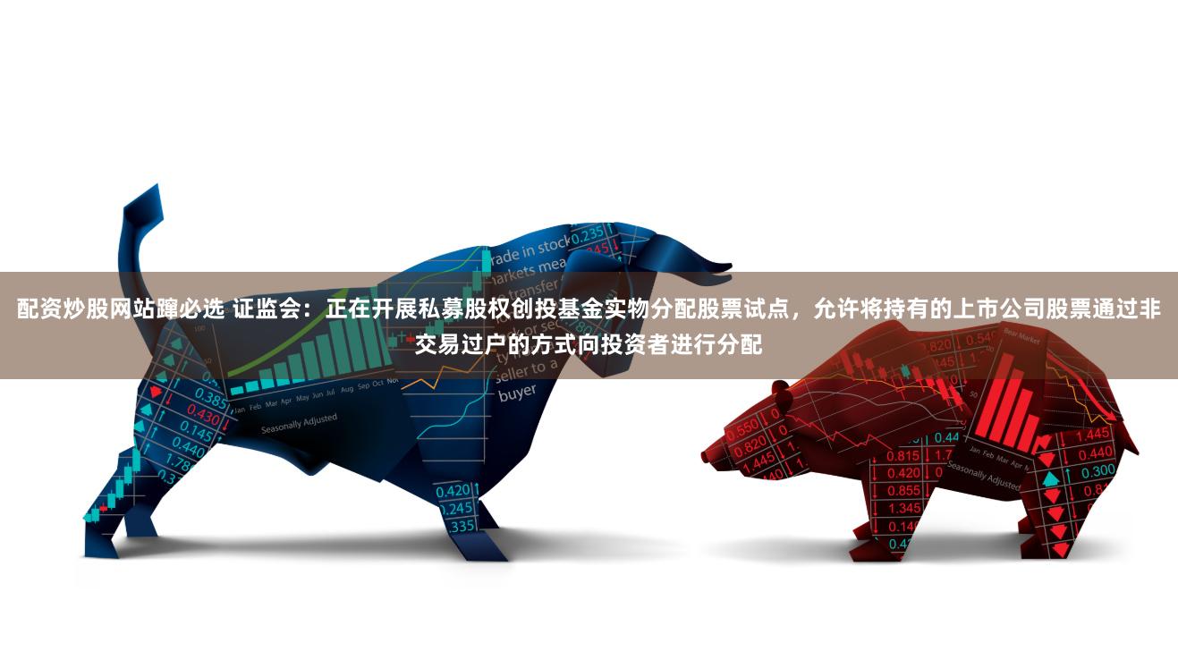 配资炒股网站蹿必选 证监会：正在开展私募股权创投基金实物分配股票试点，允许将持有的上市公司股票通过非交易过户的方式向投资者进行分配