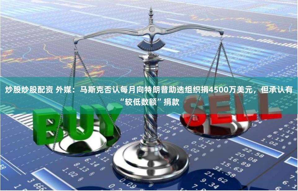 炒股炒股配资 外媒：马斯克否认每月向特朗普助选组织捐4500万美元，但承认有“较低数额”捐款