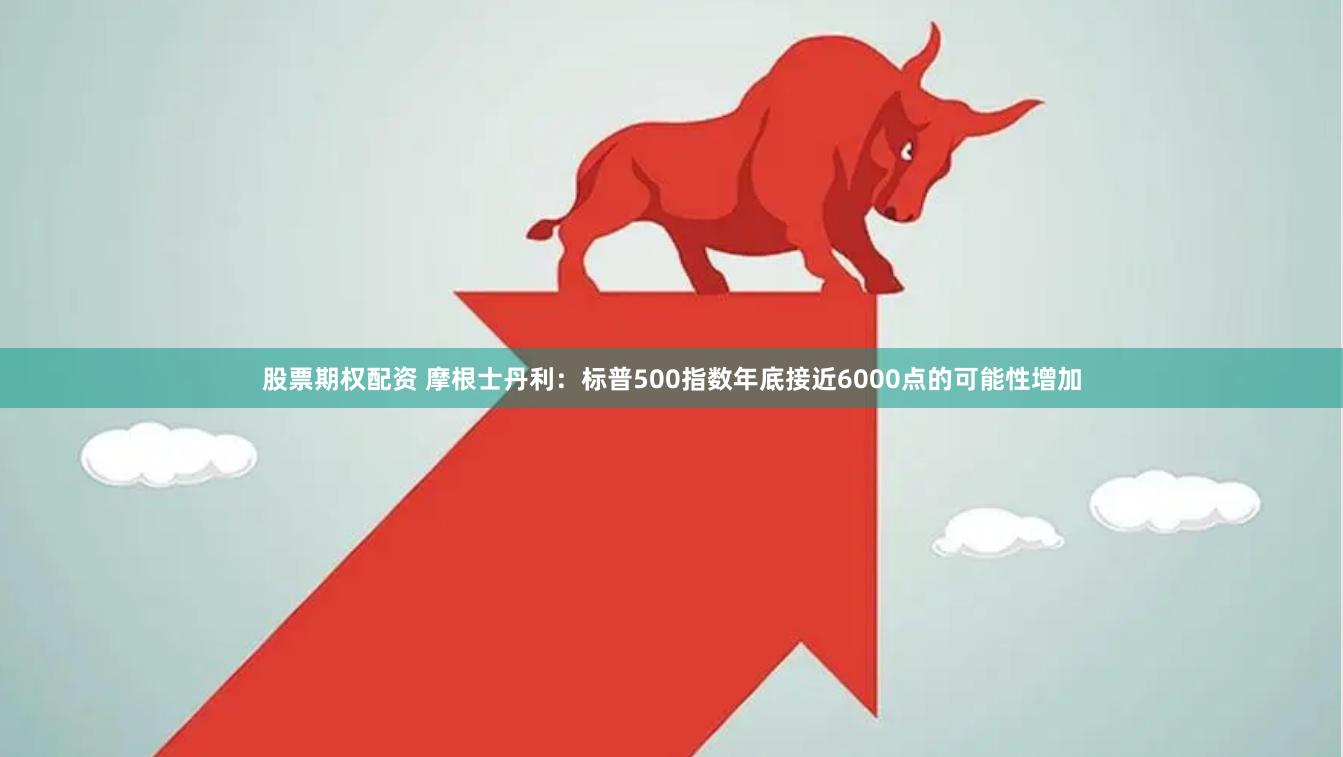 股票期权配资 摩根士丹利：标普500指数年底接近6000点的可能性增加