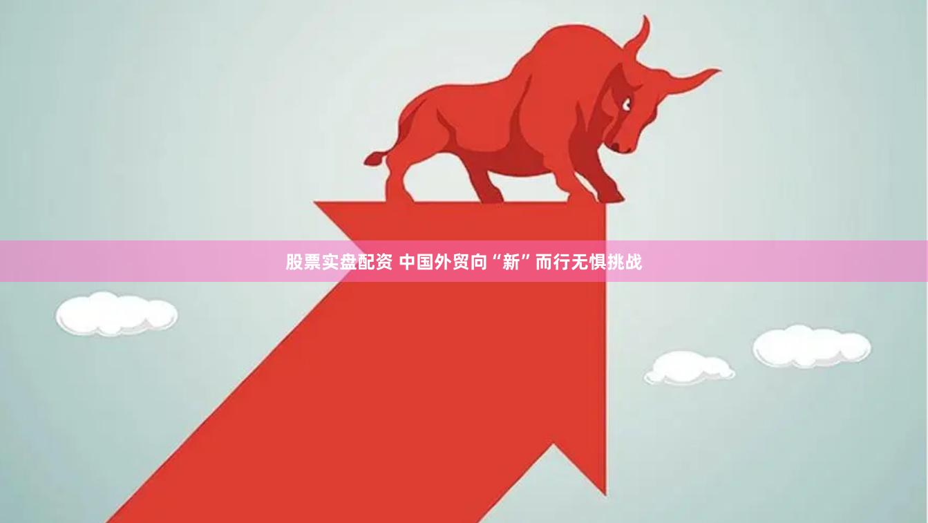 股票实盘配资 中国外贸向“新”而行无惧挑战