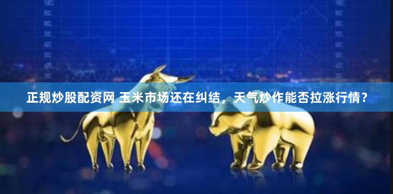 正规炒股配资网 玉米市场还在纠结，天气炒作能否拉涨行情？