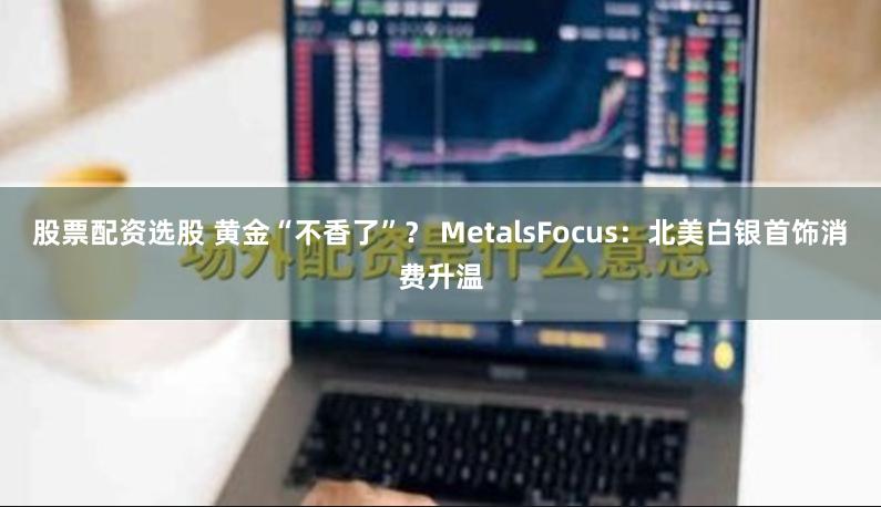股票配资选股 黄金“不香了”？ MetalsFocus：北美白银首饰消费升温