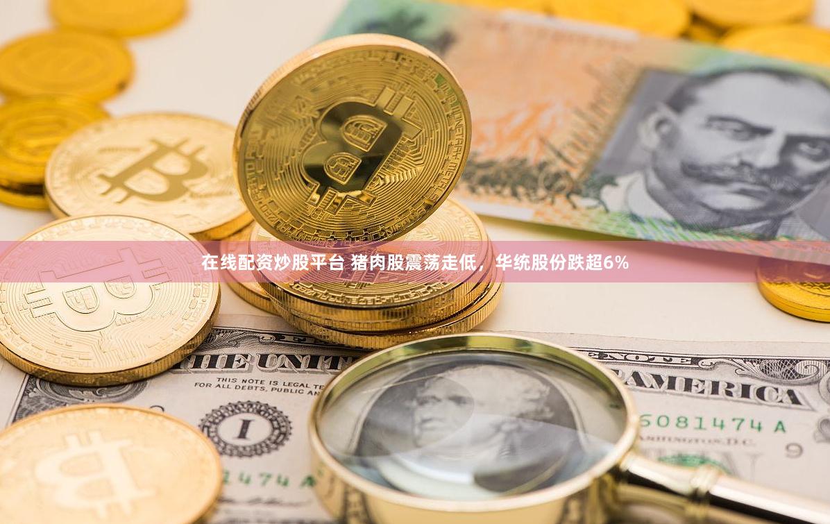 在线配资炒股平台 猪肉股震荡走低，华统股份跌超6%