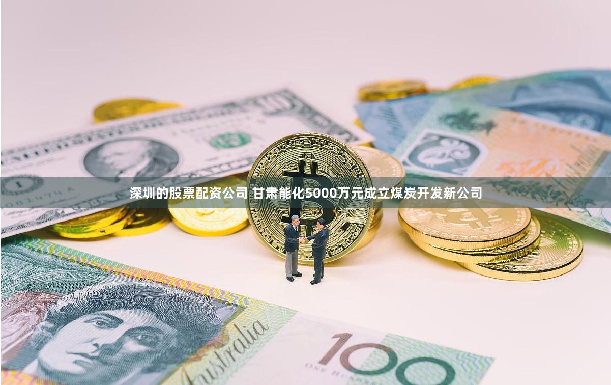 深圳的股票配资公司 甘肃能化5000万元成立煤炭开发新公司