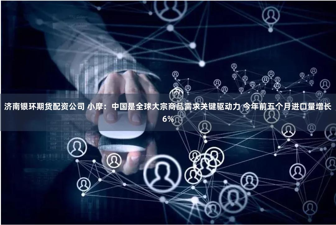 济南银环期货配资公司 小摩：中国是全球大宗商品需求关键驱动力 今年前五个月进口量增长6%