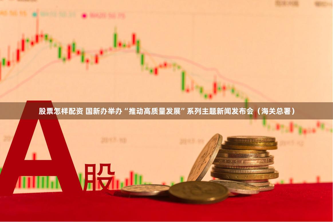 股票怎样配资 国新办举办“推动高质量发展”系列主题新闻发布会（海关总署）
