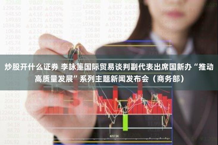 炒股开什么证券 李詠箑国际贸易谈判副代表出席国新办“推动高质量发展”系列主题新闻发布会（商务部）