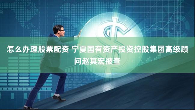 怎么办理股票配资 宁夏国有资产投资控股集团高级顾问赵其宏被查