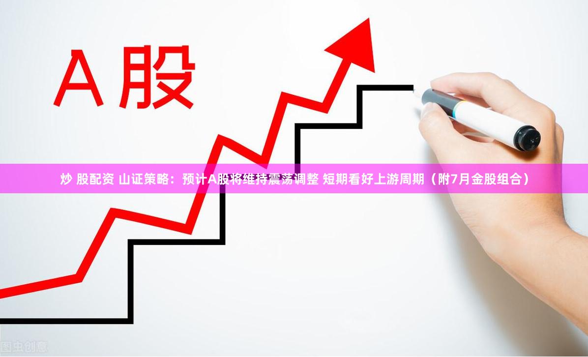 炒 股配资 山证策略：预计A股将维持震荡调整 短期看好上游周期（附7月金股组合）