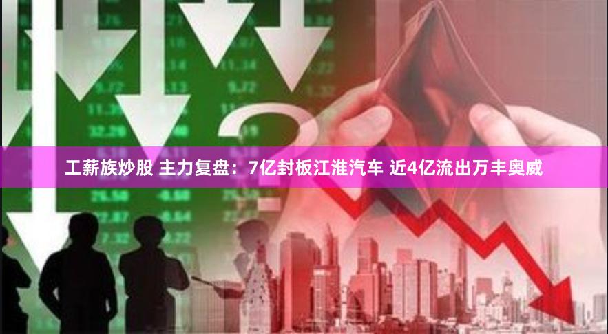 工薪族炒股 主力复盘：7亿封板江淮汽车 近4亿流出万丰奥威