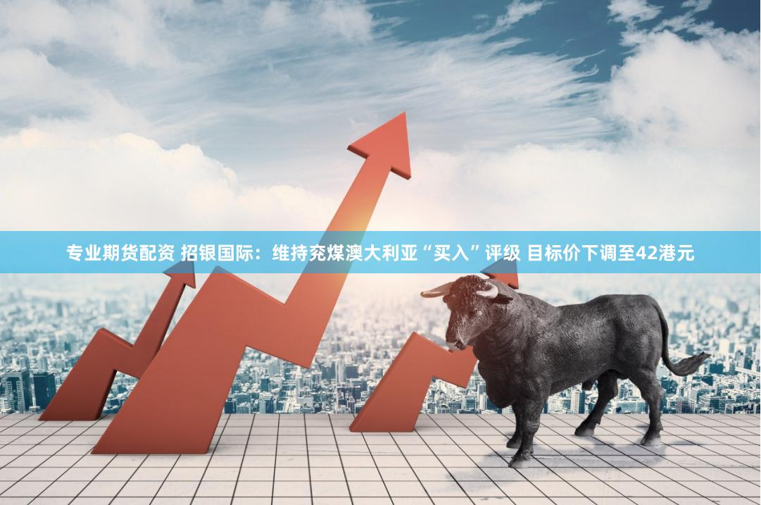 专业期货配资 招银国际：维持兖煤澳大利亚“买入”评级 目标价下调至42港元