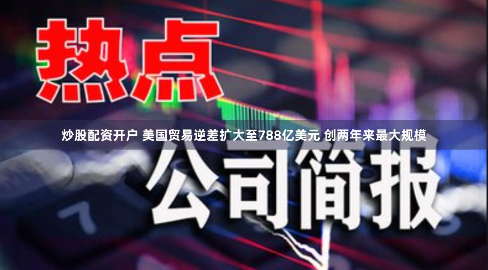 炒股配资开户 美国贸易逆差扩大至788亿美元 创两年来最大规模