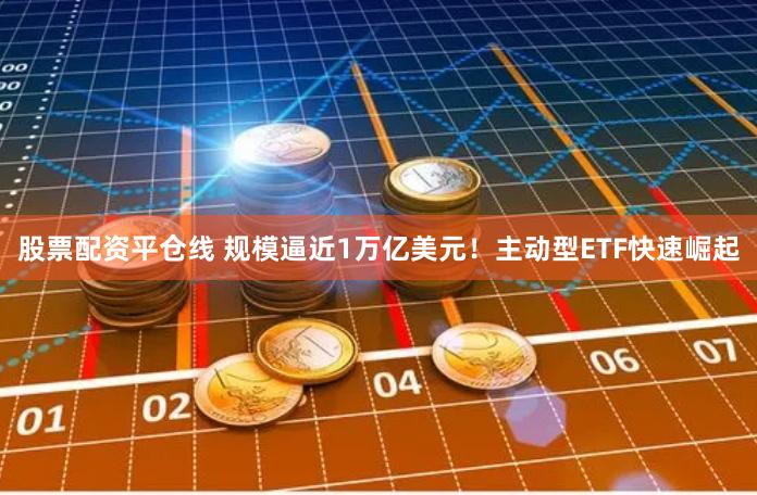 股票配资平仓线 规模逼近1万亿美元！主动型ETF快速崛起