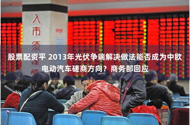 股票配资平 2013年光伏争端解决做法能否成为中欧电动汽车磋商方向？商务部回应