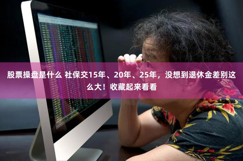 股票操盘是什么 社保交15年、20年、25年，没想到退休金差别这么大！收藏起来看看