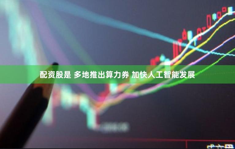配资股是 多地推出算力券 加快人工智能发展