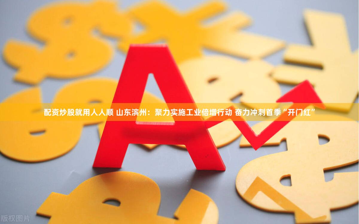 配资炒股就用人人顺 山东滨州：聚力实施工业倍增行动 奋力冲刺首季“开门红”