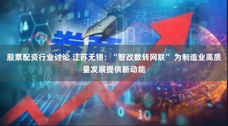 股票配资行业讨论 江苏无锡：“智改数转网联” 为制造业高质量发展提供新动能