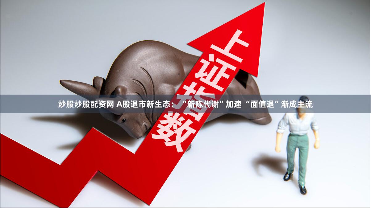炒股炒股配资网 A股退市新生态： “新陈代谢”加速 “面值退”渐成主流