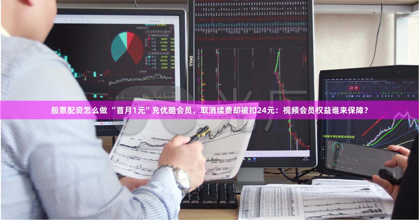 股票配资怎么做 “首月1元”充优酷会员，取消续费却被扣24元：视频会员权益谁来保障？
