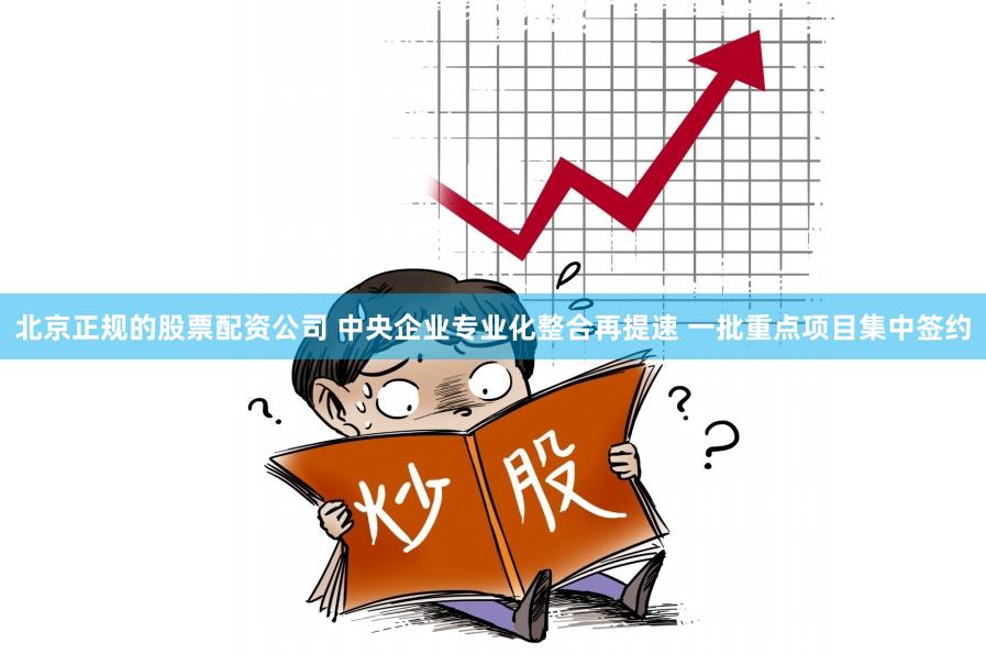 北京正规的股票配资公司 中央企业专业化整合再提速 一批重点项目集中签约