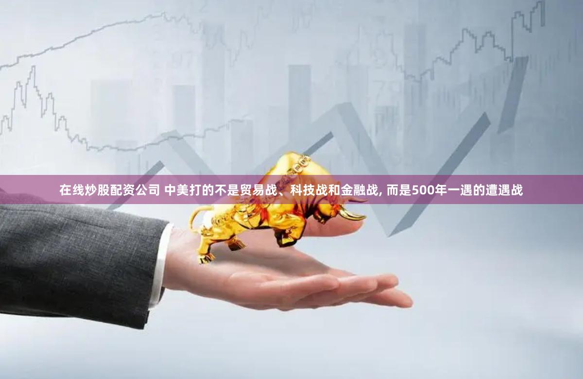 在线炒股配资公司 中美打的不是贸易战、科技战和金融战, 而是500年一遇的遭遇战
