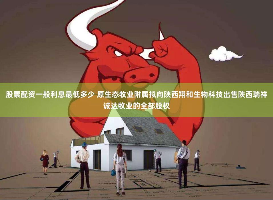 股票配资一般利息最低多少 原生态牧业附属拟向陕西翔和生物科技出售陕西瑞祥诚达牧业的全部股权