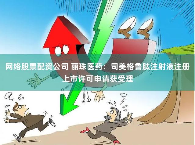 网络股票配资公司 丽珠医药：司美格鲁肽注射液注册上市许可申请获受理
