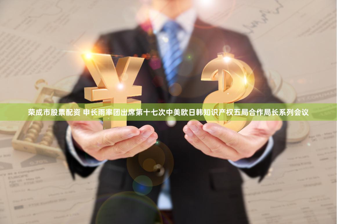 荣成市股票配资 申长雨率团出席第十七次中美欧日韩知识产权五局合作局长系列会议