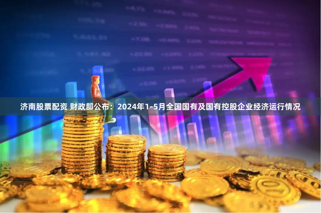 济南股票配资 财政部公布：2024年1-5月全国国有及国有控股企业经济运行情况