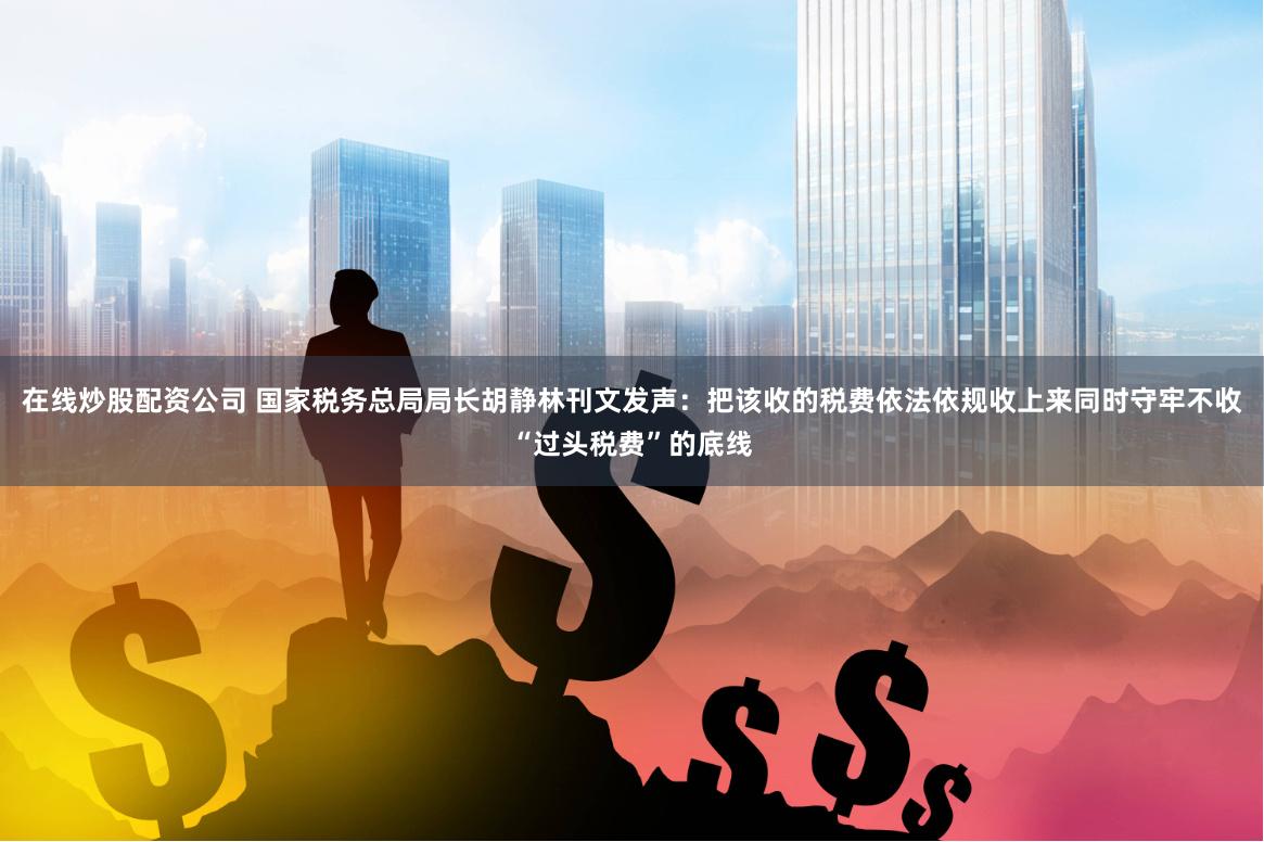 在线炒股配资公司 国家税务总局局长胡静林刊文发声：把该收的税费依法依规收上来同时守牢不收“过头税费”的底线