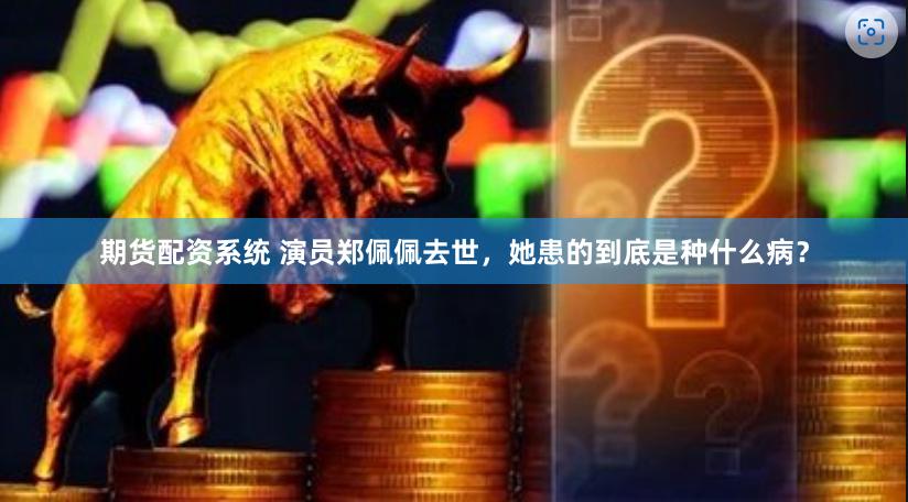期货配资系统 演员郑佩佩去世，她患的到底是种什么病？